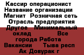 Кассир-операционист › Название организации ­ Магнит, Розничная сеть › Отрасль предприятия ­ Другое › Минимальный оклад ­ 25 000 - Все города Работа » Вакансии   . Тыва респ.,Ак-Довурак г.